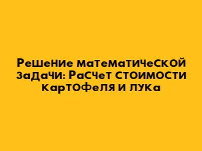 Решение математической задачи: Расчет стоимости картофеля и лука