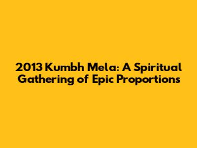 2013 Kumbh Mela: A Spiritual Gathering of Epic Proportions
