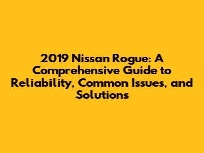 2019 Nissan Rogue: A Comprehensive Guide to Reliability, Common Issues, and Solutions