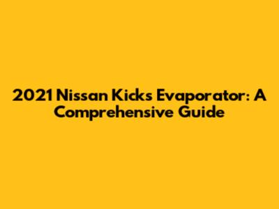 2021 Nissan Kicks Evaporator: A Comprehensive Guide