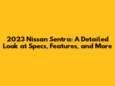 2023 Nissan Sentra: A Detailed Look at Specs, Features, and More