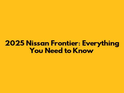 2025 Nissan Frontier: Everything You Need to Know