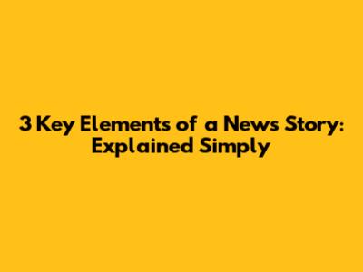 3 Key Elements of a News Story: Explained Simply