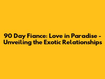 90 Day Fiance: Love in Paradise - Unveiling the Exotic Relationships