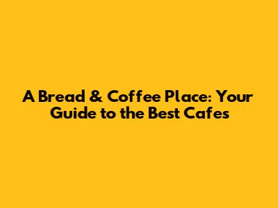 A Bread & Coffee Place: Your Guide to the Best Cafes