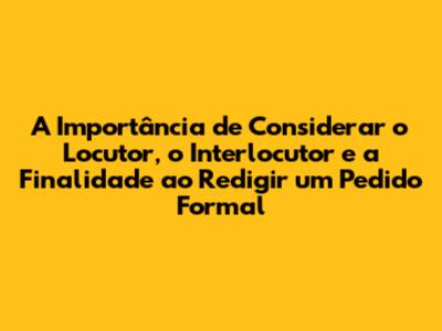 A Importância de Considerar o Locutor, o Interlocutor e a Finalidade ao Redigir um Pedido Formal
