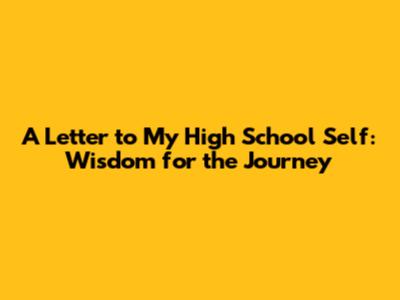 A Letter to My High School Self: Wisdom for the Journey