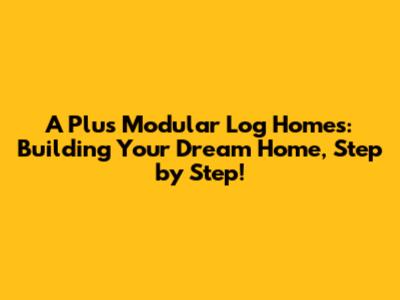 A Plus Modular Log Homes: Building Your Dream Home, Step by Step!