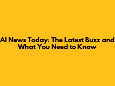 AI News Today: The Latest Buzz and What You Need to Know