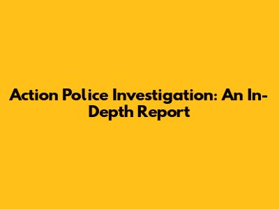 Action Police Investigation: An In-Depth Report