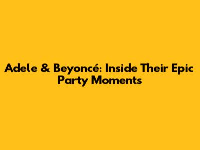 Adele & Beyoncé: Inside Their Epic Party Moments