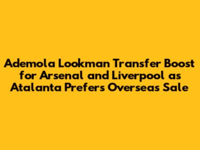 Ademola Lookman Transfer Boost for Arsenal and Liverpool as Atalanta Prefers Overseas Sale