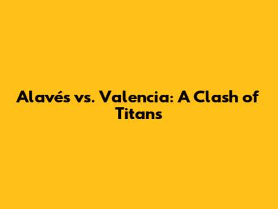 Alavés vs. Valencia: A Clash of Titans