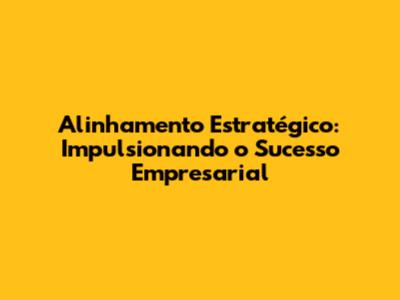 Alinhamento Estratégico: Impulsionando o Sucesso Empresarial