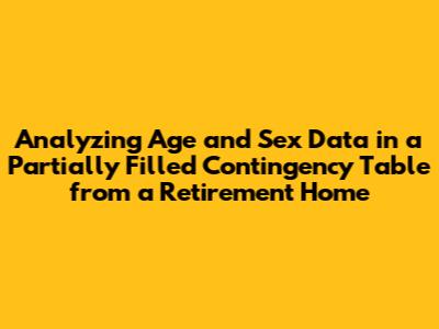 Analyzing Age and Sex Data in a Partially Filled Contingency Table from a Retirement Home
