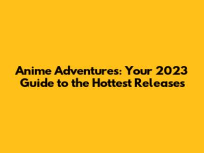 Anime Adventures: Your 2023 Guide to the Hottest Releases
