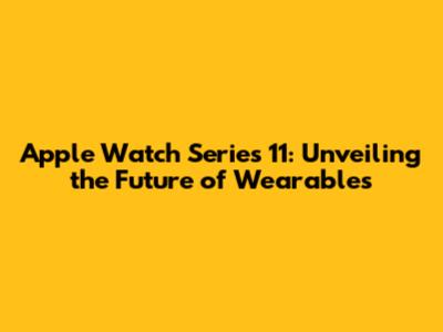Apple Watch Series 11: Unveiling the Future of Wearables