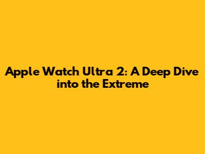 Apple Watch Ultra 2: A Deep Dive into the Extreme