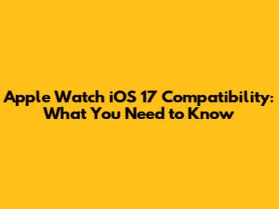 Apple Watch iOS 17 Compatibility: What You Need to Know