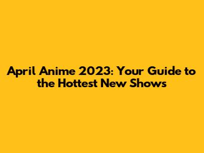 April Anime 2023: Your Guide to the Hottest New Shows