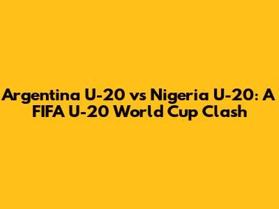 Argentina U-20 vs Nigeria U-20: A FIFA U-20 World Cup Clash