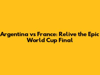 Argentina vs France: Relive the Epic World Cup Final