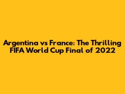 Argentina vs France: The Thrilling FIFA World Cup Final of 2022