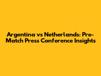 Argentina vs Netherlands: Pre-Match Press Conference Insights