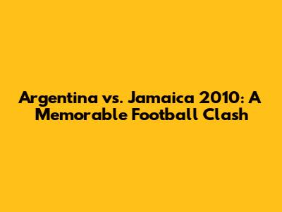 Argentina vs. Jamaica 2010: A Memorable Football Clash