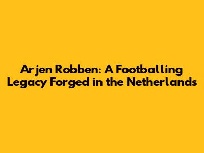 Arjen Robben: A Footballing Legacy Forged in the Netherlands