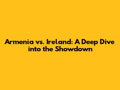 Armenia vs. Ireland: A Deep Dive into the Showdown