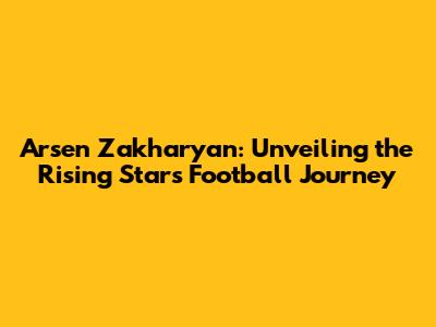 Arsen Zakharyan: Unveiling the Rising Star's Football Journey