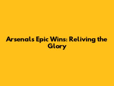 Arsenal's Epic Wins: Reliving the Glory