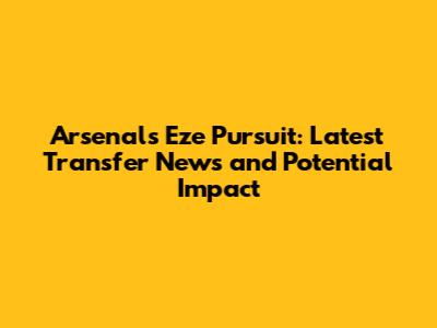 Arsenal's Eze Pursuit: Latest Transfer News and Potential Impact