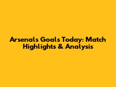 Arsenal's Goals Today: Match Highlights & Analysis