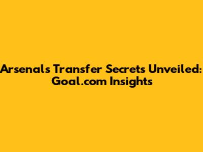Arsenal's Transfer Secrets Unveiled: Goal.com Insights
