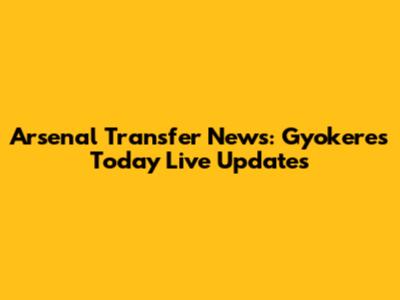 Arsenal Transfer News: Gyokeres Today Live Updates