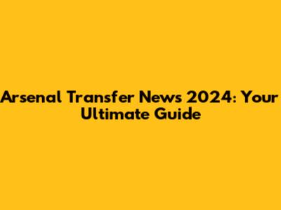 Arsenal Transfer News 2024: Your Ultimate Guide
