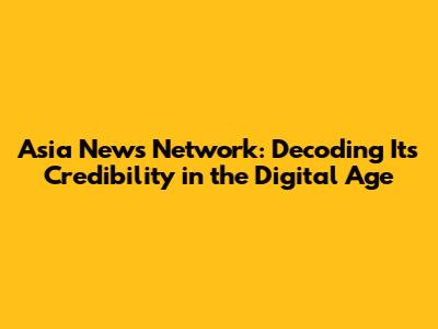 Asia News Network: Decoding Its Credibility in the Digital Age