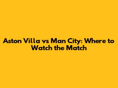 Aston Villa vs Man City: Where to Watch the Match