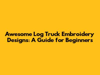 Awesome Log Truck Embroidery Designs: A Guide for Beginners