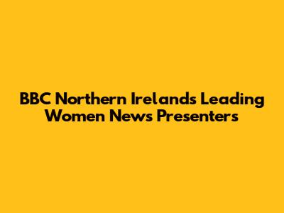 BBC Northern Ireland's Leading Women News Presenters