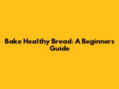 Bake Healthy Bread: A Beginner's Guide