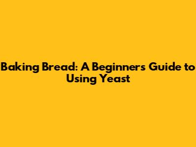 Baking Bread: A Beginner's Guide to Using Yeast