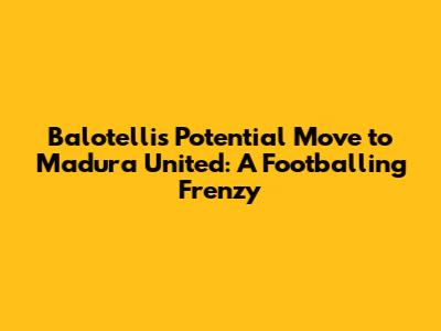 Balotelli's Potential Move to Madura United: A Footballing Frenzy