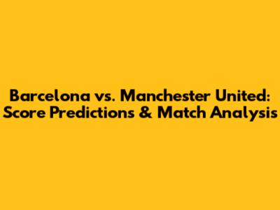 Barcelona vs. Manchester United: Score Predictions & Match Analysis