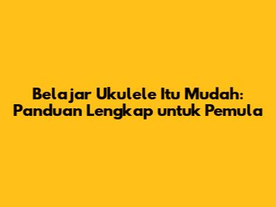 Belajar Ukulele Itu Mudah: Panduan Lengkap untuk Pemula