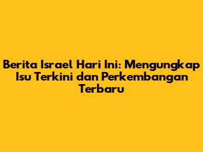 Berita Israel Hari Ini: Mengungkap Isu Terkini dan Perkembangan Terbaru