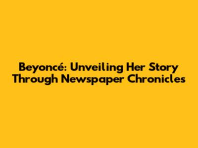 Beyoncé: Unveiling Her Story Through Newspaper Chronicles