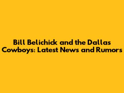 Bill Belichick and the Dallas Cowboys: Latest News and Rumors
